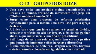 G-12 - GRUPO DOS DOZE
 Uma nova onda tem assolado muitas denominações no
Brasil e no mundo, trata-se do movimento de Igreja em
Células também chamado G12;
 Surge como uma proposta de reforma eclesiástica
reivindicando para si mesmo uma nova fase para a igreja
de Jesus;
 A única coisa que tem feito realmente é espalhar divisão,
heresias e confusão no seio das igrejas, além de não ganhar
almas, o que mais fazem, é um tipo de proselitismo;
 Está longe de ser uma reforma, mais tem em sua prática
uma junção de inúmeras velhas heresias e distorções;
 É uma miscelânea de besteiras, lavagem cerebral, heresias
e visões pessoais colocadas em igualdade com a verdade
 