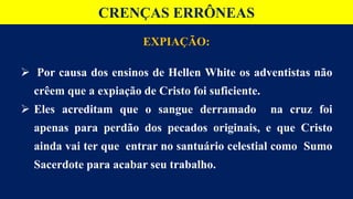 CRENÇAS ERRÔNEAS
EXPIAÇÃO:
 Por causa dos ensinos de Hellen White os adventistas não
crêem que a expiação de Cristo foi suficiente.
 Eles acreditam que o sangue derramado na cruz foi
apenas para perdão dos pecados originais, e que Cristo
ainda vai ter que entrar no santuário celestial como Sumo
Sacerdote para acabar seu trabalho.
 