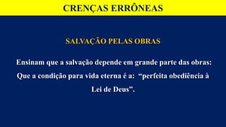 CRENÇAS ERRÔNEAS
SALVAÇÃO PELAS OBRAS
Ensinam que a salvação depende em grande parte das obras:
Que a condição para vida eterna é a: “perfeita obediência à
Lei de Deus”.
 
