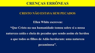 CRENÇAS ERRÔNEAS
CRISTO NÃO ESTAVA SEM PECADOS
Ellen White escreveu:
“Que Cristo na sua humanidade tomou sobre si a nossa
natureza caída e cheia de pecados que sendo assim ele herdou
o que todos os filhos de Adão herdaram: uma natureza
pecaminosa”.
 
