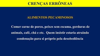CRENÇAS ERRÔNEAS
ALIMENTOS PECAMINOSOS
Comer carne de porco, peixes sem escama, gorduras de
animais, café, chá e etc. Quem insistir estaria atraindo
condenação para si próprio pela desobediência
 
