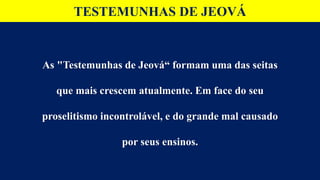 TESTEMUNHAS DE JEOVÁ
As "Testemunhas de Jeová“ formam uma das seitas
que mais crescem atualmente. Em face do seu
proselitismo incontrolável, e do grande mal causado
por seus ensinos.
 