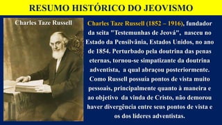 RESUMO HISTÓRICO DO JEOVISMO
Charles Taze Russell (1852 – 1916), fundador
da seita "Testemunhas de Jeová", nasceu no
Estado da Pensilvânia, Estados Unidos, no ano
de 1854. Perturbado pela doutrina das penas
eternas, tornou-se simpatizante da doutrina
adventista, a qual abraçou posteriormente.
Como Russell possuía pontos de vista muito
pessoais, principalmente quanto à maneira e
ao objetivo da vinda de Cristo, não demorou
haver divergência entre seus pontos de vista e
os dos líderes adventistas.
Charles Taze Russell
 