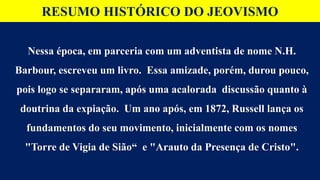 RESUMO HISTÓRICO DO JEOVISMO
Nessa época, em parceria com um adventista de nome N.H.
Barbour, escreveu um livro. Essa amizade, porém, durou pouco,
pois logo se separaram, após uma acalorada discussão quanto à
doutrina da expiação. Um ano após, em 1872, Russell lança os
fundamentos do seu movimento, inicialmente com os nomes
"Torre de Vigia de Sião“ e "Arauto da Presença de Cristo".
 
