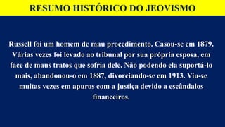 RESUMO HISTÓRICO DO JEOVISMO
Russell foi um homem de mau procedimento. Casou-se em 1879.
Várias vezes foi levado ao tribunal por sua própria esposa, em
face de maus tratos que sofria dele. Não podendo ela suportá-lo
mais, abandonou-o em 1887, divorciando-se em 1913. Viu-se
muitas vezes em apuros com a justiça devido a escândalos
financeiros.
 