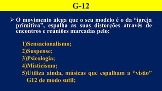 G-12
 O movimento alega que o seu modelo é o da “igreja
primitiva”, espalha as suas distorções através de
encontros e reuniões marcadas pelo:
1)Sensacionalismo;
2)Suspense;
3)Psicologia;
4)Misticismo;
5)Utiliza ainda, músicas que espalham a “visão”
G12 de modo sutil;
 