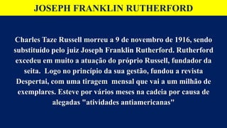 JOSEPH FRANKLIN RUTHERFORD
Charles Taze Russell morreu a 9 de novembro de 1916, sendo
substituído pelo juiz Joseph Franklin Rutherford. Rutherford
excedeu em muito a atuação do próprio Russell, fundador da
seita. Logo no princípio da sua gestão, fundou a revista
Despertai, com uma tiragem mensal que vai a um milhão de
exemplares. Esteve por vários meses na cadeia por causa de
alegadas "atividades antiamericanas"
 