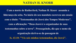 Com a morte de Rutherford, Nathan H. Knorr assumiu a
liderança da seita. No início do seu mandato escreveu um ensaio
com o título: "Testemunhas de Jeová dos Tempos Modernos",
com a afirmação: "Deus Jeová é o organizador de suas
testemunhas sobre a terra". Prosseguindo, diz que o nome da
organização deriva-se da passagem de
Is. 43.10: "Vós sois minhas testemunhas, diz Jeová".
NATHAN H. KNORR
 