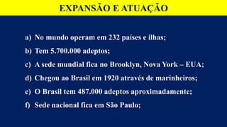 a) No mundo operam em 232 países e ilhas;
b) Tem 5.700.000 adeptos;
c) A sede mundial fica no Brooklyn, Nova York – EUA;
d) Chegou ao Brasil em 1920 através de marinheiros;
e) O Brasil tem 487.000 adeptos aproximadamente;
f) Sede nacional fica em São Paulo;
EXPANSÃO E ATUAÇÃO
 