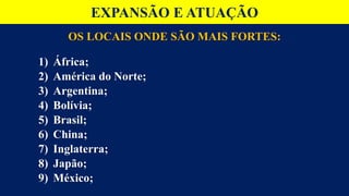 OS LOCAIS ONDE SÃO MAIS FORTES:
1) África;
2) América do Norte;
3) Argentina;
4) Bolívia;
5) Brasil;
6) China;
7) Inglaterra;
8) Japão;
9) México;
EXPANSÃO E ATUAÇÃO
 