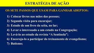 OS SETE PASSOS QUE USAM PARA GANHAR ADEPTOS:
1) Colocar livros nas mãos das pessoas;
2) Segunda visita para encorajar;
3) Estudo de um livro da seita, no lar;
4) Levar o interessado a um estudo na Congregação;
5) Levá-lo ao estudo da revista “A Sentinela”;
6) Encoraja-lo a participar do treinamento de evangelismo;
7) Batismo;
ESTRATÉGIA DE AÇÃO
 