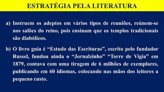ESTRATÉGIA PELA LITERATURA
a) Instruem os adeptos em vários tipos de reuniões, reúnem-se
nos salões do reino, pois ensinam que os templos tradicionais
são diabólicos.
b) O livro guia é “Estudo das Escrituras”, escrito pelo fundador
Russel, fundou ainda o “Jornalzinho” “Torre de Vigia” em
1879, contava com uma tiragem de 6 milhões de exemplares,
publicando em 60 idiomas, colocando nas mãos dos leitores a
pequeno custo.
 