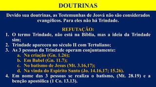 Devido sua doutrinas, as Testemunhas de Jeová não são considerados
evangélicos. Para eles não há Trindade.
REFUTAÇÃO:
1. O termo Trindade, não está na Bíblia, mas a ideia da Trindade
sim;
2. Trindade apareceu no século II com Tertuliano;
3. As 3 pessoas da Trindade operam conjuntamente:
a. Na criação (Gn. 1.26);
b. Em Babel (Gn. 11.7);
c. No batismo de Jesus (Mt. 3.16,17);
d. Na vinda do Espirito Santo (Jo. 14.16,17; 15.26).
4. Em nome das 3 pessoas se realiza o batismo, (Mt. 28.19) e a
benção apostólica (1 Co. 13.13).
DOUTRINAS
 