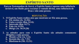 ESPÍRITO SANTO
Para as Testemunhas de Jeová, o Espirito Santo é apenas uma influência
invisível, um fluído para executar a vontade divina, uma influência de
Deus e não uma pessoa.
REFUTAÇÃO:
1. O Espirito Santo realiza atos que mostram ser Ele uma pessoa.
a. Ele ensina (Jo. 14.26);
b. Guia o crente (Rm. 8.14);
c. Intercede (Rm. 8.27);
d. Fala (At. 8.29);
e. Dirige (At. 10.19,20)
2. As atitudes para com o Espirito Santo são atitudes comumente
dirigidas a uma pessoa:
a. Mentir a Ele (At. 5.3);
b. Resistir-lhe (At. 7.51)
c. Blasfema-lo (Mt. 12.31)
 