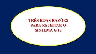 TRÊS BOAS RAZÕES
PARA REJEITAR O
SISTEMA G 12
 
