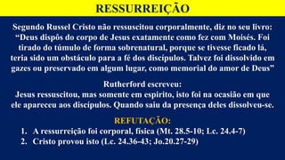 RESSURREIÇÃO
Segundo Russel Cristo não ressuscitou corporalmente, diz no seu livro:
“Deus dispôs do corpo de Jesus exatamente como fez com Moisés. Foi
tirado do túmulo de forma sobrenatural, porque se tivesse ficado lá,
teria sido um obstáculo para a fé dos discípulos. Talvez foi dissolvido em
gazes ou preservado em algum lugar, como memorial do amor de Deus”
Rutherford escreveu:
Jesus ressuscitou, mas somente em espirito, isto foi na ocasião em que
ele apareceu aos discípulos. Quando saiu da presença deles dissolveu-se.
REFUTAÇÃO:
1. A ressurreição foi corporal, física (Mt. 28.5-10; Lc. 24.4-7)
2. Cristo provou isto (Lc. 24.36-43; Jo.20.27-29)
 