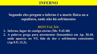 INFERNO
Segundo eles pregam o inferno é a morte física ou a
sepultura, onde não há sofrimentos
REFUTAÇÃO:
1. Inferno, lugar de castigo eterno (Mc. 9.42-48)
2. A palavra grega para atormentar (basanidzo) em Ap. 20.10,
onde aparece no NT, fala de dor e sofrimento conscientes
(Ap.9.5; 12.2).
 
