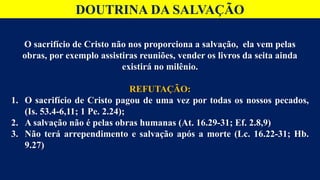 DOUTRINA DA SALVAÇÃO
O sacrifício de Cristo não nos proporciona a salvação, ela vem pelas
obras, por exemplo assistiras reuniões, vender os livros da seita ainda
existirá no milênio.
REFUTAÇÃO:
1. O sacrifício de Cristo pagou de uma vez por todas os nossos pecados,
(Is. 53.4-6,11; 1 Pe. 2.24);
2. A salvação não é pelas obras humanas (At. 16.29-31; Ef. 2.8,9)
3. Não terá arrependimento e salvação após a morte (Lc. 16.22-31; Hb.
9.27)
 