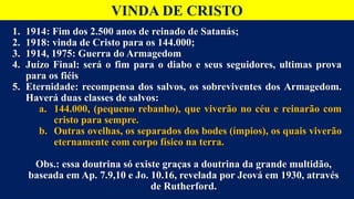 VINDA DE CRISTO
1. 1914: Fim dos 2.500 anos de reinado de Satanás;
2. 1918: vinda de Cristo para os 144.000;
3. 1914, 1975: Guerra do Armagedom
4. Juízo Final: será o fim para o diabo e seus seguidores, ultimas prova
para os fiéis
5. Eternidade: recompensa dos salvos, os sobreviventes dos Armagedom.
Haverá duas classes de salvos:
a. 144.000, (pequeno rebanho), que viverão no céu e reinarão com
cristo para sempre.
b. Outras ovelhas, os separados dos bodes (ímpios), os quais viverão
eternamente com corpo físico na terra.
Obs.: essa doutrina só existe graças a doutrina da grande multidão,
baseada em Ap. 7.9,10 e Jo. 10.16, revelada por Jeová em 1930, através
de Rutherford.
 