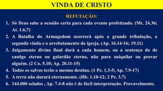 VINDA DE CRISTO
REFUTAÇÃO:
1. Só Deus sabe a ocasião certa para cada evento profetizado. (Mt. 24.36;
At. 1.6,7)
2. A Batalha do Armagedom ocorrerá após a grande tribulação, a
segunda vinda e o arrebatamento da igreja. (Ap. 16.14-16; 19.11)
3. Julgamento divino final dará a cada homem, ou a sentença do de
castigo eterno ou galardão eterno, não para aniquilar ou provar
alguém. (2 Co. 5.10; Ap. 20.11-15)
4. Todos os salvos terão o mesmo destino. (1 Pe. 1.3-5; Ap. 7.9-17)
5. A terra não durará eternamente. (Hb. 1.10-12; 2 Pe. 3.7)
6. 144.000 selados , Ap. 7.4-8 não é de fácil interpretação. Provavelmente.
 