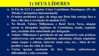 1) SEUS LÍDERES
a. O Pai do G12 é o pastor César Castellanos Dominguez (Pr. da
Missão Carismática Internacional).
b. O maior problema é que, ele alega que Deus fala consigo face a
face e lhe deu a revelação do modelo G12 .
c. No Brasil, Valnice Milhomens e Renê Terra Nova, alegam
serem os discípulos legítimos de Castellanos, tendo, segundo
eles, recebido dele autoridade por delegação.
d. Valnice Milhomens é presidente de um ministério com práticas
controversas, tais como, judaísmo, sabatismo, rituais esquisitos
como raspar a cabeça, enterrar santa ceia, etc... Além de ter
predito o ano da volta de Jesus.
e. Várias igrejas nacionais da Sra. Valnice enfrentavam
dificuldades e não cresciam.
 