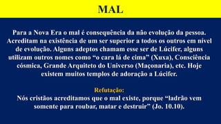 MAL
Para a Nova Era o mal é consequência da não evolução da pessoa.
Acreditam na existência de um ser superior a todos os outros em nível
de evolução. Alguns adeptos chamam esse ser de Lúcifer, alguns
utilizam outros nomes como “o cara lá de cima” (Xuxa), Consciência
cósmica, Grande Arquiteto do Universo (Maçonaria), etc. Hoje
existem muitos templos de adoração a Lúcifer.
Refutação:
Nós cristãos acreditamos que o mal existe, porque “ladrão vem
somente para roubar, matar e destruir” (Jo. 10.10).
 