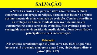 SALVAÇÃO
A Nova Era ensina que para ser salvo não é preciso nenhum
compromisso com igreja ou religião, basta apenas buscar o próprio
aprimoramento da alma chamado de evolução. Com isso acreditam
na evolução do homem vindo do macaco e até mesmo em
extraterrestres como seres mais evoluídos. Esta evolução pode ser
conseguida através da prática da mediunidade, obras de caridade e
principalmente pela reencarnação.
Refutação:
Nós cristãos acreditamos que só Jesus salva (At. 16.31) e que “aos
homens está ordenado morrerem uma só vez, vindo, depois disto, o
juízo” (Hb. 9.27).
 