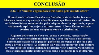 CONCLUSÃO
2 Jo. 1.7 “muitos enganadores têm saído pelo mundo afora”
O movimento da Nova Era não tem fundador, data de fundação e nem
liderança humana a que esteja subordinado ou que lhe trace as diretrizes. Os
verdadeiros líderes reconhecidos pelos adeptos são seres espirituais, a quem
chamam de espíritos, anjos, e extraterrestres. A Nova Era na verdade
consiste em uma campanha contra o cristianismo.
Algumas doutrinas da Nova era, como: a evolução, reencarnação,
desenvolvimento espiritual à divindade, o deus impessoal e distante do
homem, não existência do pecado, panteísmo ou crença de que tudo que
existe é divino e correto. As doutrinas da Nova Era promovem uma mistura
de várias religiões com a finalidade de alcançar seus adeptos. Até mesmo no
meio evangélico muitas destas crenças como o animismo já se infiltraram.
 