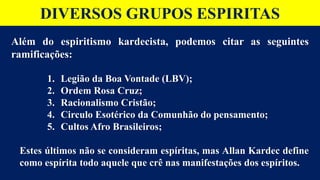DIVERSOS GRUPOS ESPIRITAS
Além do espiritismo kardecista, podemos citar as seguintes
ramificações:
1. Legião da Boa Vontade (LBV);
2. Ordem Rosa Cruz;
3. Racionalismo Cristão;
4. Circulo Esotérico da Comunhão do pensamento;
5. Cultos Afro Brasileiros;
Estes últimos não se consideram espíritas, mas Allan Kardec define
como espírita todo aquele que crê nas manifestações dos espíritos.
 