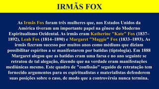 IRMÃS FOX
As Irmãs Fox foram três mulheres que, nos Estados Unidos da
América tiveram um importante papel na gênese do Moderno
Espiritualismo Ocidental. As irmãs eram Katherine "Kate" Fox (1837–
1892), Leah Fox (1814–1890) e Margaret "Maggie" Fox (1833–1893). As
irmãs fizeram sucesso por muitos anos como médiuns que diziam
possibilitar espíritos a se manifestarem por batidas (tiptologia). Em 1888
Margaret alegou que as batidas eram uma farsa e no ano seguinte se
retratou de tal alegação, dizendo que na verdade eram manifestações
mediúnicas mesmo. Este quadro de "confissão" seguido de retratação tem
fornecido argumentos para os espiritualistas e materialistas defenderem
suas posições sobre o caso, de modo que a controvérsia nunca termina.
 