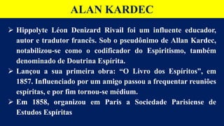 ALAN KARDEC
 Hippolyte Léon Denizard Rivail foi um influente educador,
autor e tradutor francês. Sob o pseudônimo de Allan Kardec,
notabilizou-se como o codificador do Espiritismo, também
denominado de Doutrina Espírita.
 Lançou a sua primeira obra: “O Livro dos Espíritos”, em
1857. Influenciado por um amigo passou a frequentar reuniões
espíritas, e por fim tornou-se médium.
 Em 1858, organizou em Paris a Sociedade Parisiense de
Estudos Espíritas
 