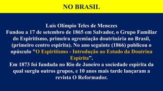 NO BRASIL
Luís Olímpio Teles de Menezes
Fundou a 17 de setembro de 1865 em Salvador, o Grupo Familiar
do Espiritismo, primeira agremiação doutrinária no Brasil,
(primeiro centro espírita). No ano seguinte (1866) publicou o
opúsculo "O Espiritismo - Introdução ao Estudo da Doutrina
Espírita”.
Em 1873 foi fundada no Rio de Janeiro a sociedade espírita da
qual surgiu outros grupos, e 10 anos mais tarde lançaram a
revista O Reformador.
 