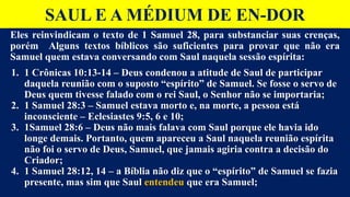 SAUL E A MÉDIUM DE EN-DOR
Eles reinvindicam o texto de 1 Samuel 28, para substanciar suas crenças,
porém Alguns textos bíblicos são suficientes para provar que não era
Samuel quem estava conversando com Saul naquela sessão espírita:
1. 1 Crônicas 10:13-14 – Deus condenou a atitude de Saul de participar
daquela reunião com o suposto “espírito” de Samuel. Se fosse o servo de
Deus quem tivesse falado com o rei Saul, o Senhor não se importaria;
2. 1 Samuel 28:3 – Samuel estava morto e, na morte, a pessoa está
inconsciente – Eclesiastes 9:5, 6 e 10;
3. 1Samuel 28:6 – Deus não mais falava com Saul porque ele havia ido
longe demais. Portanto, quem apareceu a Saul naquela reunião espírita
não foi o servo de Deus, Samuel, que jamais agiria contra a decisão do
Criador;
4. 1 Samuel 28:12, 14 – a Bíblia não diz que o “espírito” de Samuel se fazia
presente, mas sim que Saul entendeu que era Samuel;
 