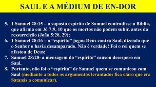 SAUL E A MÉDIUM DE EN-DOR
5. 1 Samuel 28:15 – o suposto espírito de Samuel contradisse a Bíblia,
que afirma em Jó 7:9, 10 que os mortos não podem subir, antes da
ressurreição (João 5:28, 29);
6. 1 Samuel 28:16 – o “espírito” jogou Deus contra Saul, dizendo que
o Senhor o havia desamparado. Não é verdade! Foi o rei quem se
afastou de Deus;
7. Samuel 28:20- a mensagem do “espírito” causou desespero em
Saul.
8. Portanto, não foi o “espírito” de Samuel quem se comunicou com
Saul (mediante a todos os argumentos levantados fica claro que era
Satanás a comunicar).
 