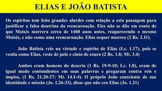 ELIAS E JOÃO BATISTA
Os espíritas tem feito grandes alardes com relação a esta passagem para
justificar a falsa doutrina da reencarnação. Eles não se dão em conta de
que Moisés morrera cerca de 1400 anos antes, reaparecendo o mesmo
Moisés, e não como uma reencarnação. Elias sequer morreu (2 Rs. 2.11).
João Batista veio na virtude e espírito de Elias (Lc. 1.17), pois se
vestia como Elias, veste de pelo e cinto de couro (2 Rs. 1.8; Mt. 3.4)
Ambos eram homens do deserto (1 Rs. 19-9-10; Lc. 1.8), eram de
igual modo contundentes em suas palavras e pregaram contra reis e
ímpios, (1 Rs. 21.20-27; Mt. 14.1-4). O próprio João consciente de sua
identidade e missão (Jo. 1.26-33), disse que não era Elias (Jo. 1.21)
 
