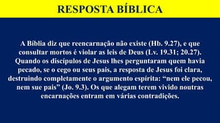 RESPOSTA BÍBLICA
A Bíblia diz que reencarnação não existe (Hb. 9.27), e que
consultar mortos é violar as leis de Deus (Lv. 19.31; 20.27).
Quando os discípulos de Jesus lhes perguntaram quem havia
pecado, se o cego ou seus pais, a resposta de Jesus foi clara,
destruindo completamente o argumento espírita: “nem ele pecou,
nem sue pais” (Jo. 9.3). Os que alegam terem vivido noutras
encarnações entram em várias contradições.
 