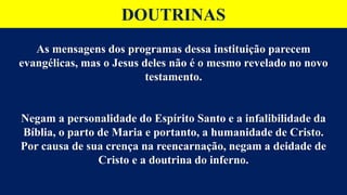 DOUTRINAS
As mensagens dos programas dessa instituição parecem
evangélicas, mas o Jesus deles não é o mesmo revelado no novo
testamento.
Negam a personalidade do Espírito Santo e a infalibilidade da
Bíblia, o parto de Maria e portanto, a humanidade de Cristo.
Por causa de sua crença na reencarnação, negam a deidade de
Cristo e a doutrina do inferno.
 