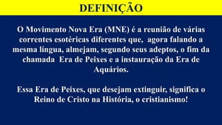 DEFINIÇÃO
O Movimento Nova Era (MNE) é a reunião de várias
correntes esotéricas diferentes que, agora falando a
mesma língua, almejam, segundo seus adeptos, o fim da
chamada Era de Peixes e a instauração da Era de
Aquários.
Essa Era de Peixes, que desejam extinguir, significa o
Reino de Cristo na História, o cristianismo!
 