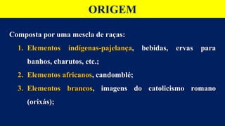 ORIGEM
Composta por uma mescla de raças:
1. Elementos indígenas-pajelança, bebidas, ervas para
banhos, charutos, etc.;
2. Elementos africanos, candomblé;
3. Elementos brancos, imagens do catolicismo romano
(orixás);
 
