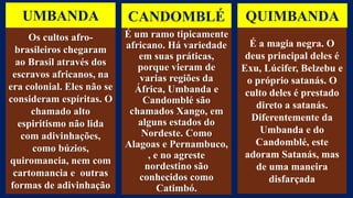 UMBANDA
Os cultos afro-
brasileiros chegaram
ao Brasil através dos
escravos africanos, na
era colonial. Eles não se
consideram espíritas. O
chamado alto
espiritismo não lida
com adivinhações,
como búzios,
quiromancia, nem com
cartomancia e outras
formas de adivinhação
CANDOMBLÉ
É um ramo tipicamente
africano. Há variedade
em suas práticas,
porque vieram de
varias regiões da
África, Umbanda e
Candomblé são
chamados Xango, em
alguns estados do
Nordeste. Como
Alagoas e Pernambuco,
, e no agreste
nordestino são
conhecidos como
Catimbó.
QUIMBANDA
É a magia negra. O
deus principal deles é
Exu, Lúcifer, Belzebu e
o próprio satanás. O
culto deles é prestado
direto a satanás.
Diferentemente da
Umbanda e do
Candomblé, este
adoram Satanás, mas
de uma maneira
disfarçada
 