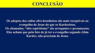 CONCLUSÃO
Os adeptos dos cultos afro-brasileiros são mais receptíveis ao
evangelho de Jesus do que os Kardecistas.
Os chamados, “alto espiritismo” são arrogantes e presunçosos.
Eles acham que pelo fato de já ter o evangelho segundo Allan
Kardec, não precisam de Jesus.
 