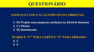 QUESTIONÁRIO
ASSINALE COM X AS ALTERNAIVAS CORRETAS:
1. D) Propõe uma pequena mudança na história humana
2. C) Moisés
3. B) Quimbanda.
MARQUE “C” PARA CERTO E “E” PARA ERRADO:
4. C
5. E
 