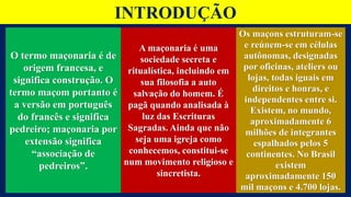 INTRODUÇÃO
O termo maçonaria é de
origem francesa, e
significa construção. O
termo maçom portanto é
a versão em português
do francês e significa
pedreiro; maçonaria por
extensão significa
“associação de
pedreiros”.
A maçonaria é uma
sociedade secreta e
ritualística, incluindo em
sua filosofia a auto
salvação do homem. É
pagã quando analisada à
luz das Escrituras
Sagradas. Ainda que não
seja uma igreja como
conhecemos, constitui-se
num movimento religioso e
sincretista.
Os maçons estruturam-se
e reúnem-se em células
autônomas, designadas
por oficinas, ateliers ou
lojas, todas iguais em
direitos e honras, e
independentes entre si.
Existem, no mundo,
aproximadamente 6
milhões de integrantes
espalhados pelos 5
continentes. No Brasil
existem
aproximadamente 150
mil maçons e 4.700 lojas.
 