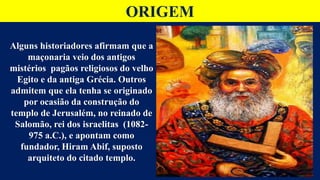 ORIGEM
Alguns historiadores afirmam que a
maçonaria veio dos antigos
mistérios pagãos religiosos do velho
Egito e da antiga Grécia. Outros
admitem que ela tenha se originado
por ocasião da construção do
templo de Jerusalém, no reinado de
Salomão, rei dos israelitas (1082-
975 a.C.), e apontam como
fundador, Hiram Abif, suposto
arquiteto do citado templo.
 
