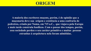 ORIGEM
A maioria dos escritores maçons, porém, é de opinião que a
maçonaria deve sua origem e existência a uma confraria de
pedreiros, criada por Numa, em 715 a.C., que viajava pela Europa
e mais tarde construiu basílicas. Com o passar dos tempos, porém,
essa sociedade perdeu o seu caráter primitivo e muitas pessoas
estranhas à arquitetura nela foram admitidas.
 