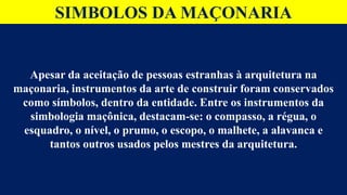 SIMBOLOS DA MAÇONARIA
Apesar da aceitação de pessoas estranhas à arquitetura na
maçonaria, instrumentos da arte de construir foram conservados
como símbolos, dentro da entidade. Entre os instrumentos da
simbologia maçônica, destacam-se: o compasso, a régua, o
esquadro, o nível, o prumo, o escopo, o malhete, a alavanca e
tantos outros usados pelos mestres da arquitetura.
 