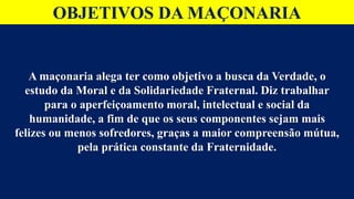 OBJETIVOS DA MAÇONARIA
A maçonaria alega ter como objetivo a busca da Verdade, o
estudo da Moral e da Solidariedade Fraternal. Diz trabalhar
para o aperfeiçoamento moral, intelectual e social da
humanidade, a fim de que os seus componentes sejam mais
felizes ou menos sofredores, graças a maior compreensão mútua,
pela prática constante da Fraternidade.
 