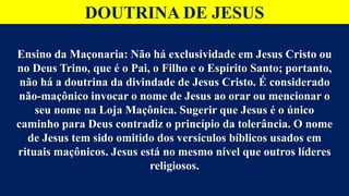 DOUTRINA DE JESUS
Ensino da Maçonaria: Não há exclusividade em Jesus Cristo ou
no Deus Trino, que é o Pai, o Filho e o Espírito Santo; portanto,
não há a doutrina da divindade de Jesus Cristo. É considerado
não-maçônico invocar o nome de Jesus ao orar ou mencionar o
seu nome na Loja Maçônica. Sugerir que Jesus é o único
caminho para Deus contradiz o princípio da tolerância. O nome
de Jesus tem sido omitido dos versículos bíblicos usados em
rituais maçônicos. Jesus está no mesmo nível que outros líderes
religiosos.
 