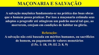 MAÇONARIA E SALVAÇÃO
A salvação maçônica fundamenta-se na prática das boas obras
que o homem possa praticar. Por isso a maçonaria estimula seus
adeptos a progredir até atingirem um padrão moral tal que, ao
morrerem, estejam em condições de habitar na glória.
Refutação:
A salvação não está baseada em méritos humanos, ou sacrifícios
de homem, ou pagamento de valores monetários
(I Pe. 1: 18, 19; Ef. 2: 8, 9)
 