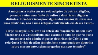 RELIGIOSMENTE SINCRETISTA
A maçonaria aceita em seu seio adeptos de outras religiões,
gerando assim uma fusão de cultos e doutrinas religiosas
distintas. E embora incorpore alguns dos ensinos de Jesus nas
suas doutrinas, não é uma religião centralizada em Jesus Cristo..
Jorge Buarque Lira, em sua defesa da maçonaria, no seu livro
Maçonaria e o Cristianismo, não esconde o fato de que “o que a
maçonaria não admite é que as doutrinas de Cristo com
referência à vida de além túmulo, bem como qualquer doutrina
sobre esse assunto, sejam pregadas nos seus templos”.
 